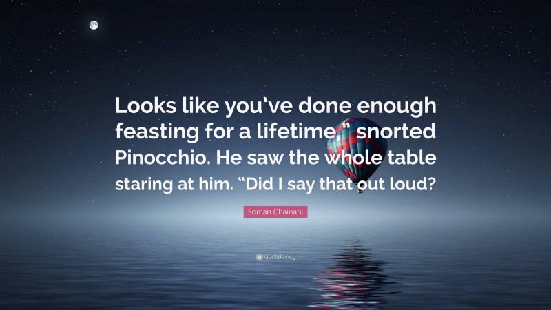 Soman Chainani Quote: “Looks like you’ve done enough feasting for a lifetime,” snorted Pinocchio. He saw the whole table staring at him. “Did I say that out loud?”