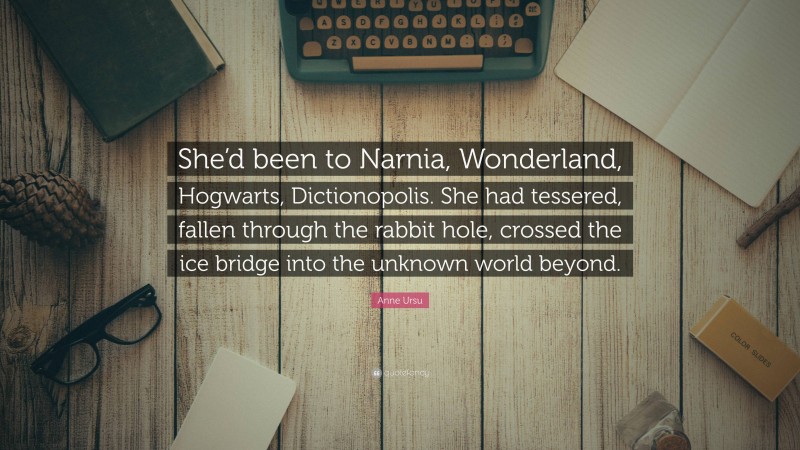 Anne Ursu Quote: “She’d been to Narnia, Wonderland, Hogwarts, Dictionopolis. She had tessered, fallen through the rabbit hole, crossed the ice bridge into the unknown world beyond.”