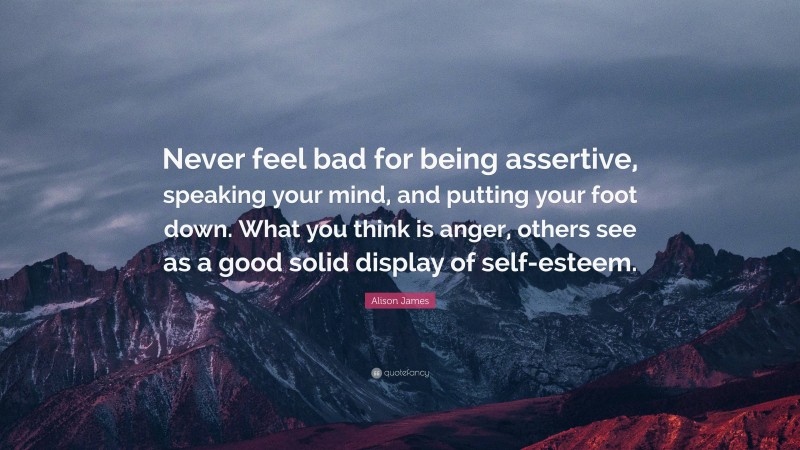 Alison James Quote: “Never feel bad for being assertive, speaking your mind, and putting your foot down. What you think is anger, others see as a good solid display of self-esteem.”