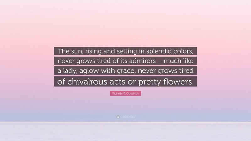 Richelle E. Goodrich Quote: “The sun, rising and setting in splendid colors, never grows tired of its admirers – much like a lady, aglow with grace, never grows tired of chivalrous acts or pretty flowers.”