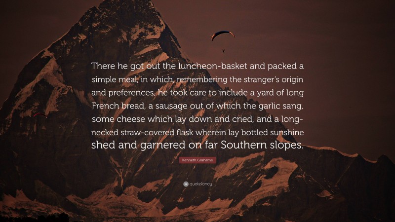 Kenneth Grahame Quote: “There he got out the luncheon-basket and packed a simple meal, in which, remembering the stranger’s origin and preferences, he took care to include a yard of long French bread, a sausage out of which the garlic sang, some cheese which lay down and cried, and a long-necked straw-covered flask wherein lay bottled sunshine shed and garnered on far Southern slopes.”