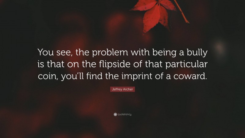 Jeffrey Archer Quote: “You see, the problem with being a bully is that on the flipside of that particular coin, you’ll find the imprint of a coward.”