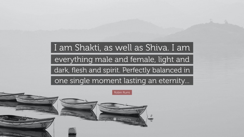 Robin Rumi Quote: “I am Shakti, as well as Shiva. I am everything male and female, light and dark, flesh and spirit. Perfectly balanced in one single moment lasting an eternity...”
