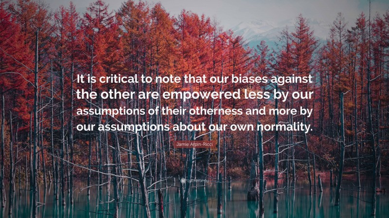 Jamie Arpin-Ricci Quote: “It is critical to note that our biases against the other are empowered less by our assumptions of their otherness and more by our assumptions about our own normality.”