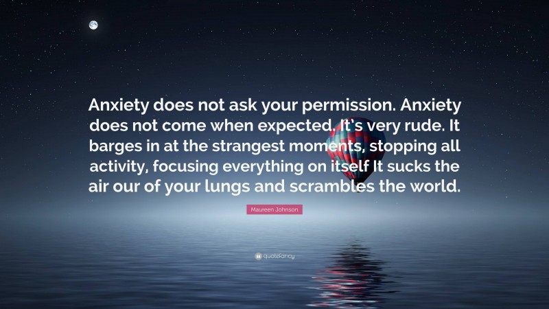 Maureen Johnson Quote: “Anxiety does not ask your permission. Anxiety does not come when expected. It’s very rude. It barges in at the strangest moments, stopping all activity, focusing everything on itself It sucks the air our of your lungs and scrambles the world.”