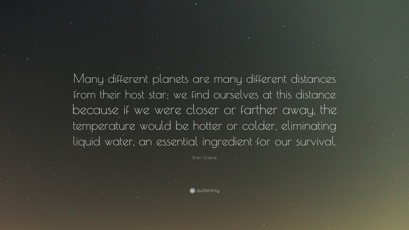 Brian Greene Quote: “Many different planets are many different distances from their host star; we find ourselves at this distance because if we were closer or farther away, the temperature would be hotter or colder, eliminating liquid water, an essential ingredient for our survival.”