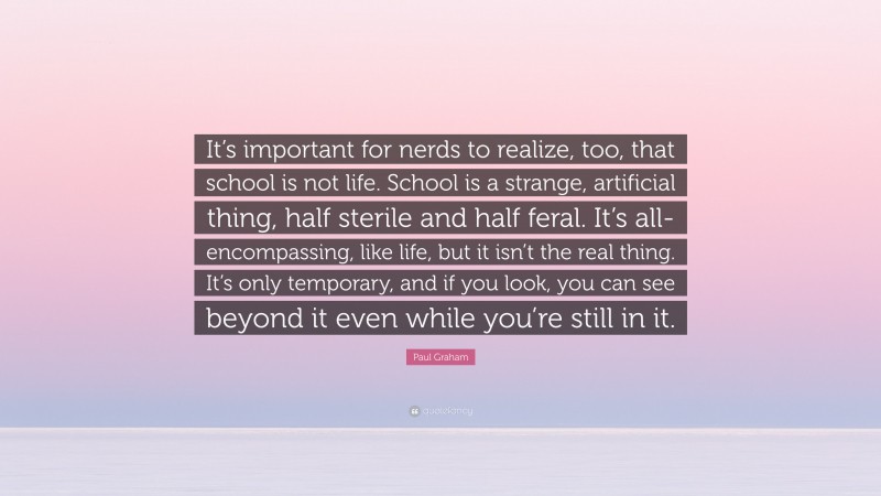 Paul Graham Quote: “It’s important for nerds to realize, too, that school is not life. School is a strange, artificial thing, half sterile and half feral. It’s all-encompassing, like life, but it isn’t the real thing. It’s only temporary, and if you look, you can see beyond it even while you’re still in it.”
