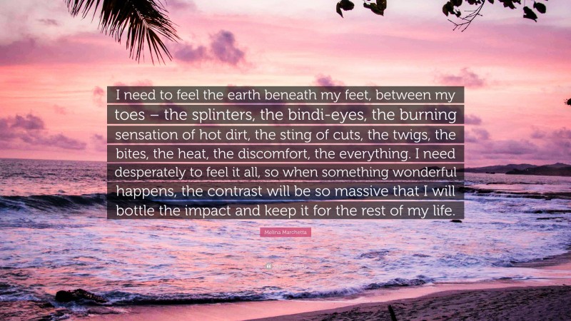 Melina Marchetta Quote: “I need to feel the earth beneath my feet, between my toes – the splinters, the bindi-eyes, the burning sensation of hot dirt, the sting of cuts, the twigs, the bites, the heat, the discomfort, the everything. I need desperately to feel it all, so when something wonderful happens, the contrast will be so massive that I will bottle the impact and keep it for the rest of my life.”