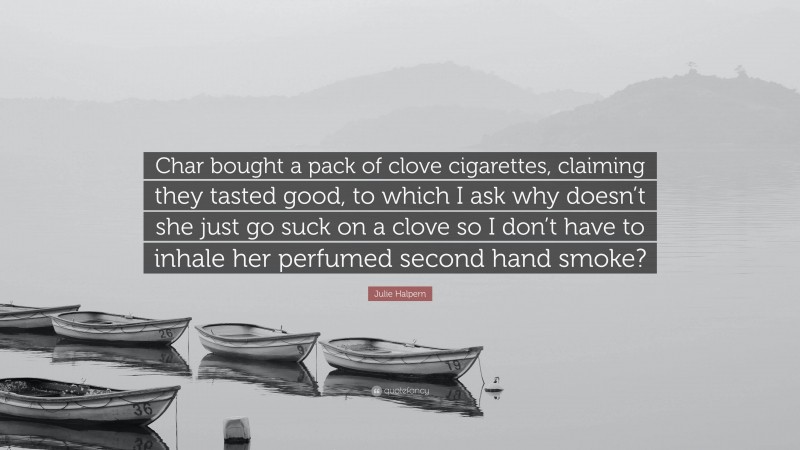 Julie Halpern Quote: “Char bought a pack of clove cigarettes, claiming they tasted good, to which I ask why doesn’t she just go suck on a clove so I don’t have to inhale her perfumed second hand smoke?”