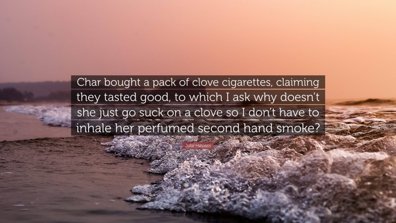 Julie Halpern Quote: “Char bought a pack of clove cigarettes, claiming they tasted good, to which I ask why doesn’t she just go suck on a clove so I don’t have to inhale her perfumed second hand smoke?”