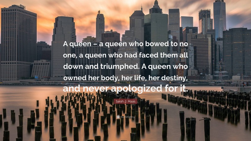 Sarah J. Maas Quote: “A queen – a queen who bowed to no one, a queen who had faced them all down and triumphed. A queen who owned her body, her life, her destiny, and never apologized for it.”