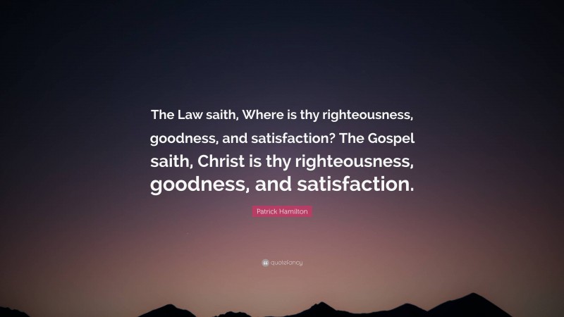 Patrick Hamilton Quote: “The Law saith, Where is thy righteousness, goodness, and satisfaction? The Gospel saith, Christ is thy righteousness, goodness, and satisfaction.”