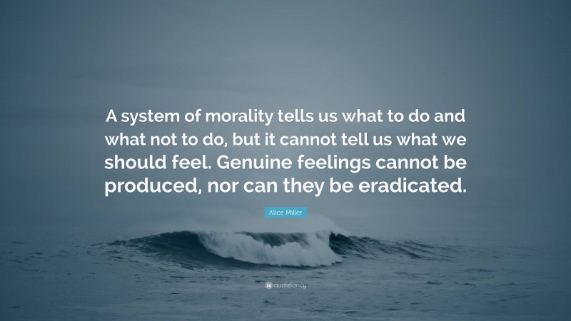 Alice Miller Quote: “A system of morality tells us what to do and what not to do, but it cannot tell us what we should feel. Genuine feelings cannot be produced, nor can they be eradicated.”
