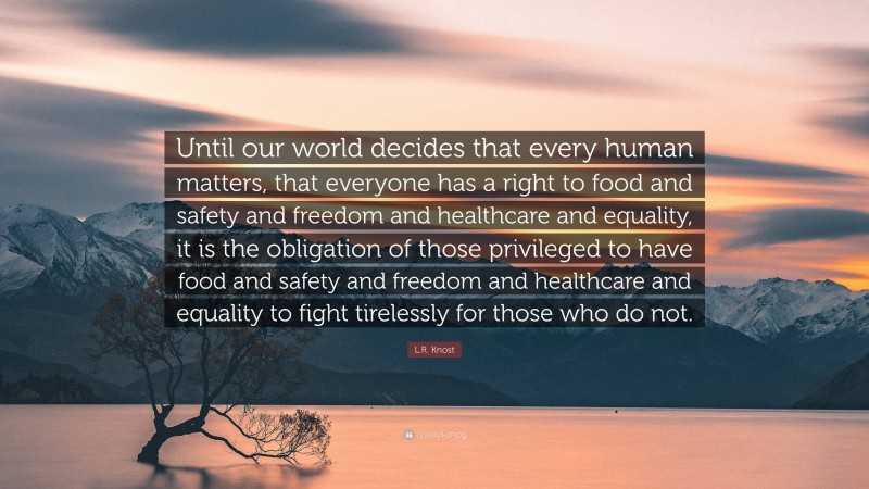 L.R. Knost Quote: “Until our world decides that every human matters, that everyone has a right to food and safety and freedom and healthcare and equality, it is the obligation of those privileged to have food and safety and freedom and healthcare and equality to fight tirelessly for those who do not.”