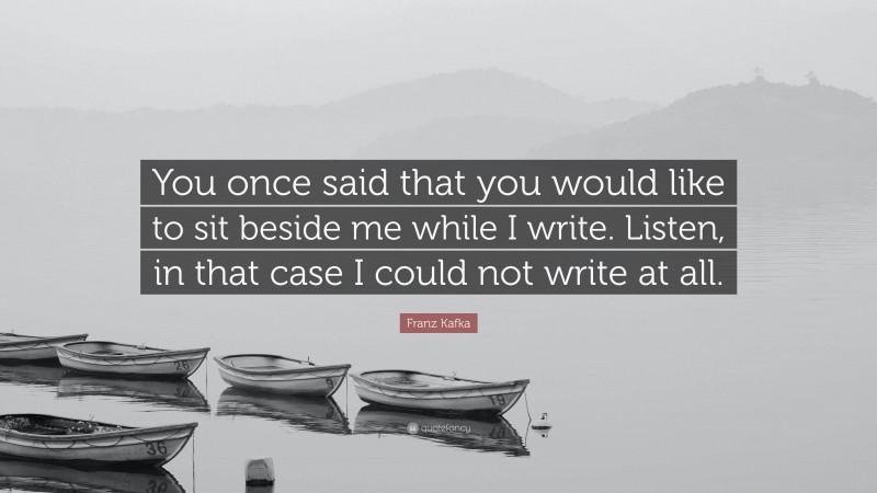 Franz Kafka Quote: “You once said that you would like to sit beside me while I write. Listen, in that case I could not write at all.”