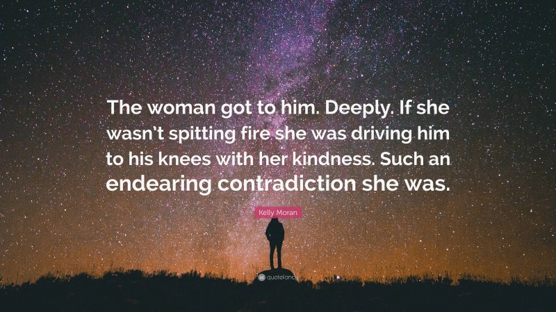 Kelly Moran Quote: “The woman got to him. Deeply. If she wasn’t spitting fire she was driving him to his knees with her kindness. Such an endearing contradiction she was.”