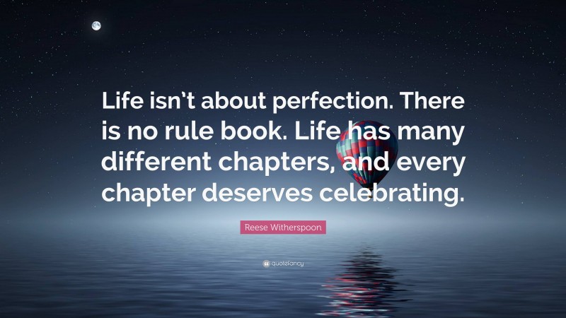 Reese Witherspoon Quote: “Life isn’t about perfection. There is no rule book. Life has many different chapters, and every chapter deserves celebrating.”