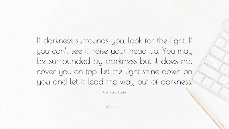 Ann Marie Aguilar Quote: “If darkness surrounds you, look for the light. If you can’t see it, raise your head up. You may be surrounded by darkness but it does not cover you on top. Let the light shine down on you and let it lead the way out of darkness.”