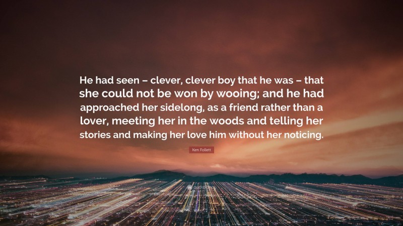 Ken Follett Quote: “He had seen – clever, clever boy that he was – that she could not be won by wooing; and he had approached her sidelong, as a friend rather than a lover, meeting her in the woods and telling her stories and making her love him without her noticing.”