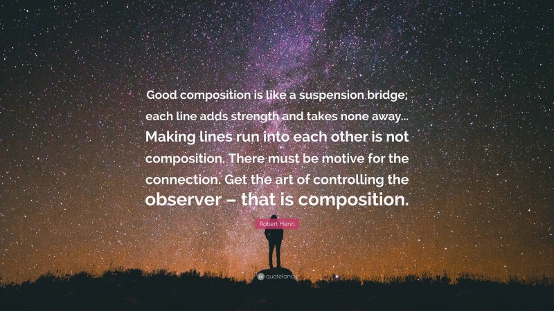 Robert Henri Quote: “Good composition is like a suspension bridge; each line adds strength and takes none away... Making lines run into each other is not composition. There must be motive for the connection. Get the art of controlling the observer – that is composition.”