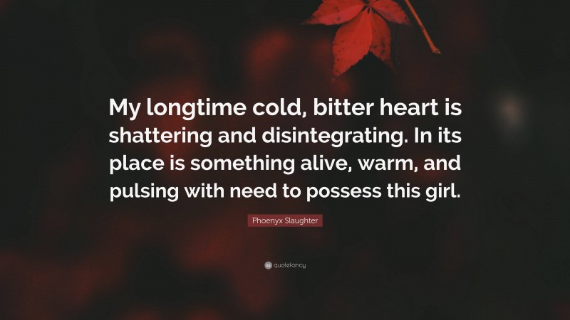 Phoenyx Slaughter Quote: “My longtime cold, bitter heart is shattering and disintegrating. In its place is something alive, warm, and pulsing with need to possess this girl.”
