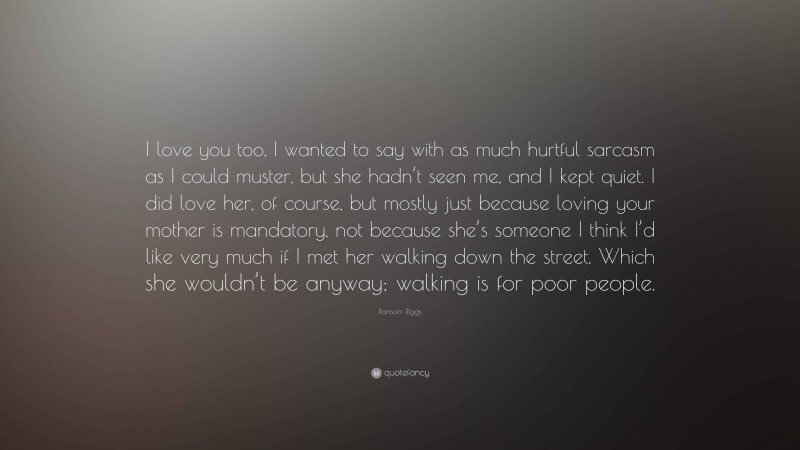 Ransom Riggs Quote: “I love you too, I wanted to say with as much hurtful sarcasm as I could muster, but she hadn’t seen me, and I kept quiet. I did love her, of course, but mostly just because loving your mother is mandatory, not because she’s someone I think I’d like very much if I met her walking down the street. Which she wouldn’t be anyway; walking is for poor people.”