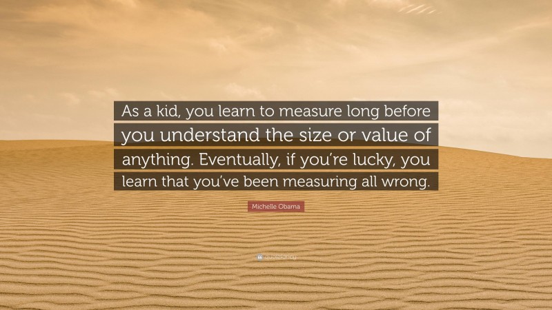 Michelle Obama Quote: “As a kid, you learn to measure long before you understand the size or value of anything. Eventually, if you’re lucky, you learn that you’ve been measuring all wrong.”