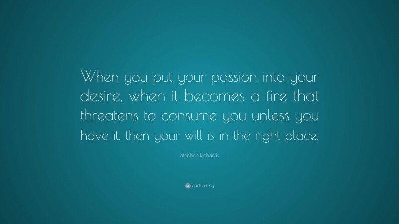 Stephen Richards Quote: “When you put your passion into your desire, when it becomes a fire that threatens to consume you unless you have it, then your will is in the right place.”