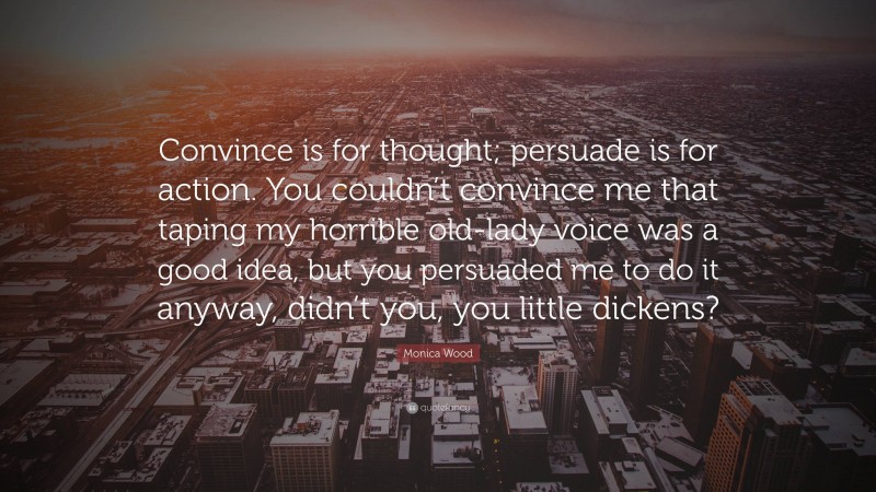 Monica Wood Quote: “Convince is for thought; persuade is for action. You couldn’t convince me that taping my horrible old-lady voice was a good idea, but you persuaded me to do it anyway, didn’t you, you little dickens?”