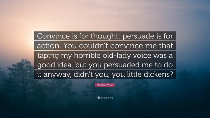 Monica Wood Quote: “Convince is for thought; persuade is for action. You couldn’t convince me that taping my horrible old-lady voice was a good idea, but you persuaded me to do it anyway, didn’t you, you little dickens?”