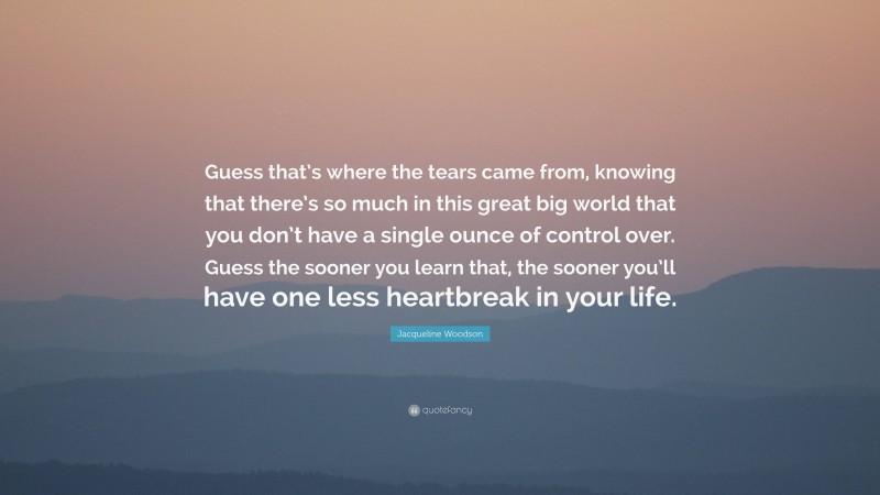 Jacqueline Woodson Quote: “Guess that’s where the tears came from, knowing that there’s so much in this great big world that you don’t have a single ounce of control over. Guess the sooner you learn that, the sooner you’ll have one less heartbreak in your life.”