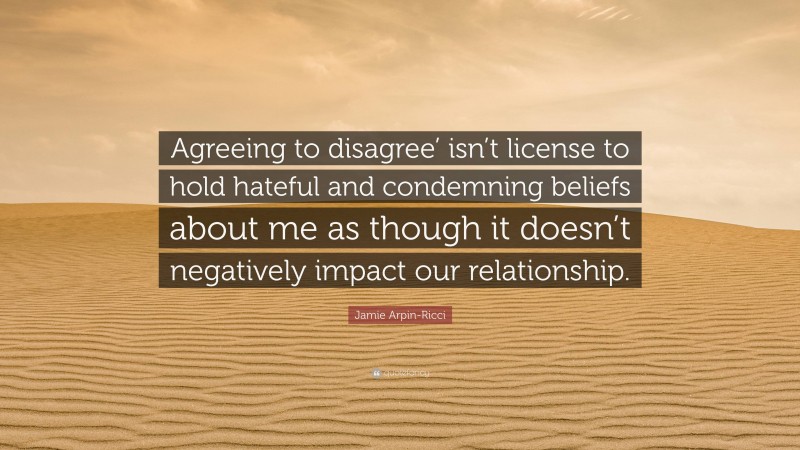 Jamie Arpin-Ricci Quote: “Agreeing to disagree’ isn’t license to hold hateful and condemning beliefs about me as though it doesn’t negatively impact our relationship.”