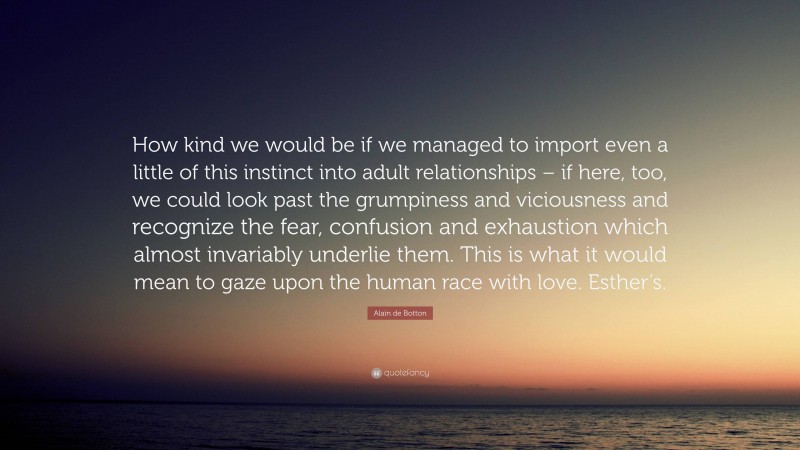 Alain de Botton Quote: “How kind we would be if we managed to import even a little of this instinct into adult relationships – if here, too, we could look past the grumpiness and viciousness and recognize the fear, confusion and exhaustion which almost invariably underlie them. This is what it would mean to gaze upon the human race with love. Esther’s.”