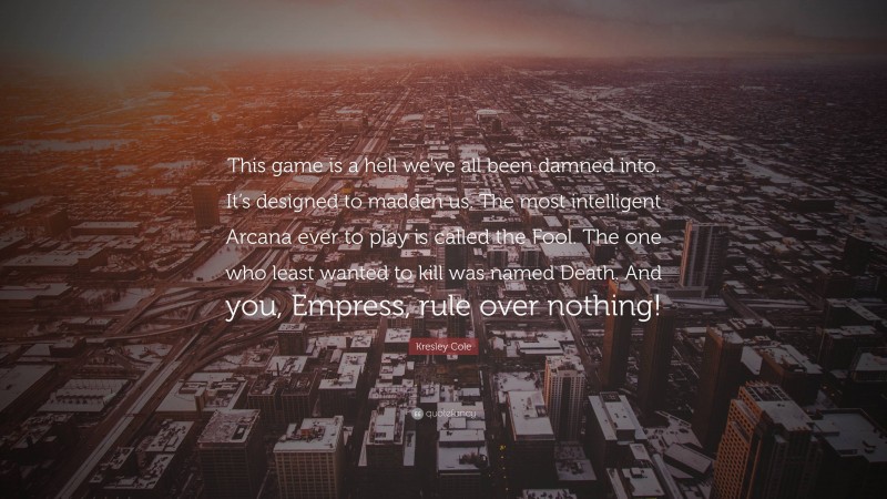 Kresley Cole Quote: “This game is a hell we’ve all been damned into. It’s designed to madden us. The most intelligent Arcana ever to play is called the Fool. The one who least wanted to kill was named Death. And you, Empress, rule over nothing!”