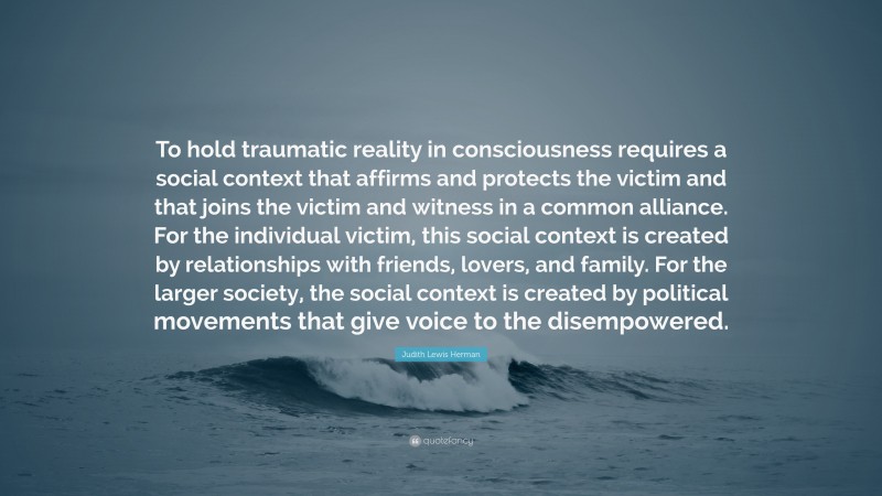 Judith Lewis Herman Quote: “To hold traumatic reality in consciousness requires a social context that affirms and protects the victim and that joins the victim and witness in a common alliance. For the individual victim, this social context is created by relationships with friends, lovers, and family. For the larger society, the social context is created by political movements that give voice to the disempowered.”