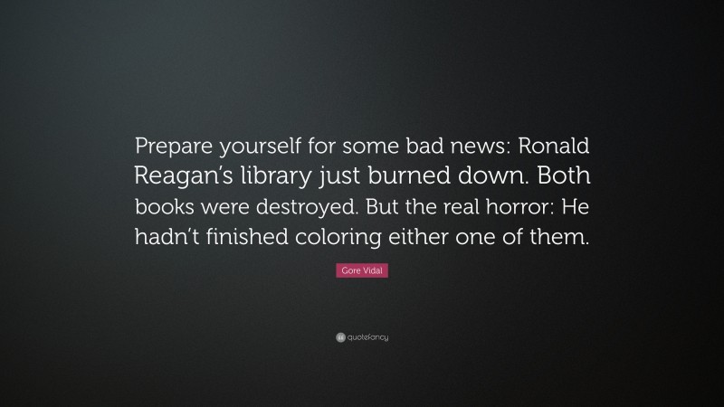 Gore Vidal Quote: “Prepare yourself for some bad news: Ronald Reagan’s library just burned down. Both books were destroyed. But the real horror: He hadn’t finished coloring either one of them.”