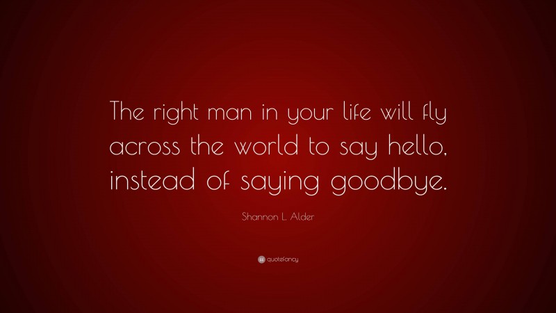 Shannon L. Alder Quote: “The right man in your life will fly across the world to say hello, instead of saying goodbye.”