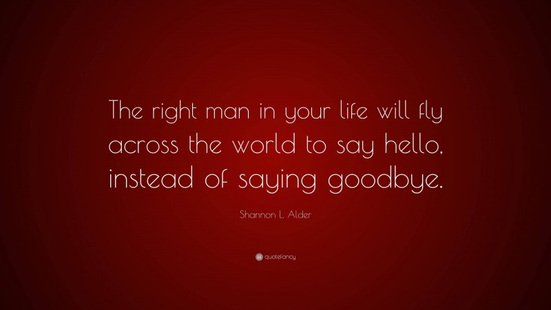 Shannon L. Alder Quote: “The right man in your life will fly across the world to say hello, instead of saying goodbye.”