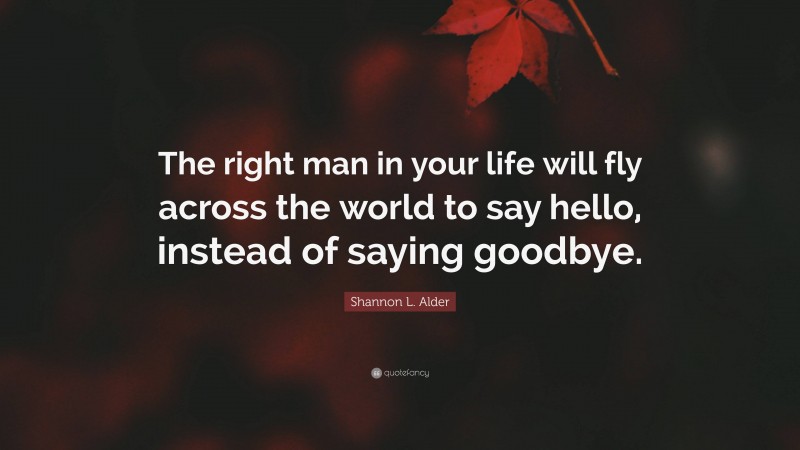 Shannon L. Alder Quote: “The right man in your life will fly across the world to say hello, instead of saying goodbye.”