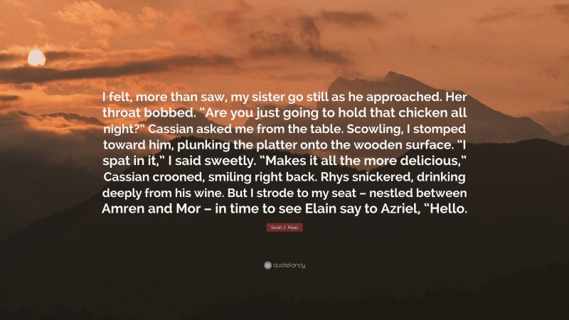 Sarah J. Maas Quote: “I felt, more than saw, my sister go still as he approached. Her throat bobbed. “Are you just going to hold that chicken all night?” Cassian asked me from the table. Scowling, I stomped toward him, plunking the platter onto the wooden surface. “I spat in it,” I said sweetly. “Makes it all the more delicious,” Cassian crooned, smiling right back. Rhys snickered, drinking deeply from his wine. But I strode to my seat – nestled between Amren and Mor – in time to see Elain say to Azriel, “Hello.”