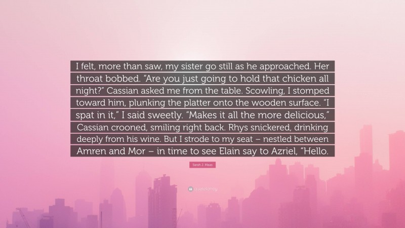 Sarah J. Maas Quote: “I felt, more than saw, my sister go still as he approached. Her throat bobbed. “Are you just going to hold that chicken all night?” Cassian asked me from the table. Scowling, I stomped toward him, plunking the platter onto the wooden surface. “I spat in it,” I said sweetly. “Makes it all the more delicious,” Cassian crooned, smiling right back. Rhys snickered, drinking deeply from his wine. But I strode to my seat – nestled between Amren and Mor – in time to see Elain say to Azriel, “Hello.”