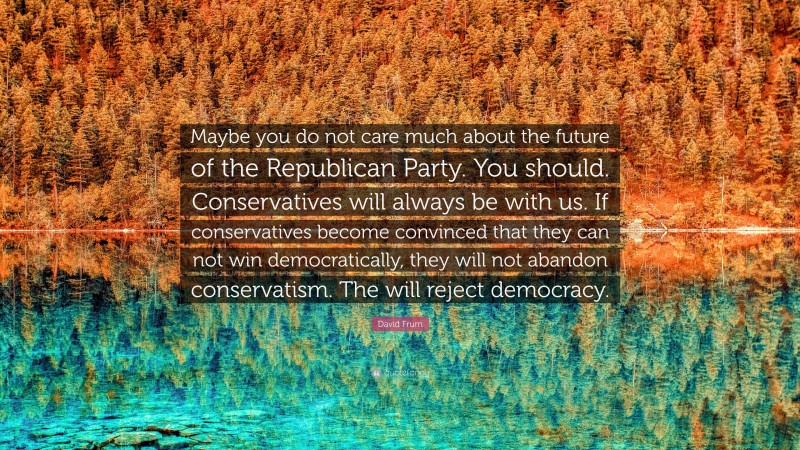 David Frum Quote: “Maybe you do not care much about the future of the Republican Party. You should. Conservatives will always be with us. If conservatives become convinced that they can not win democratically, they will not abandon conservatism. The will reject democracy.”