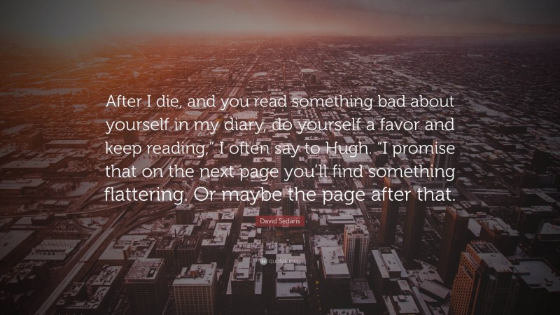 David Sedaris Quote: “After I die, and you read something bad about yourself in my diary, do yourself a favor and keep reading,” I often say to Hugh. “I promise that on the next page you’ll find something flattering. Or maybe the page after that.”