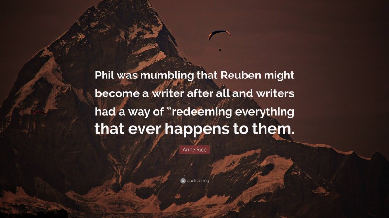Anne Rice Quote: “Phil was mumbling that Reuben might become a writer after all and writers had a way of “redeeming everything that ever happens to them.”