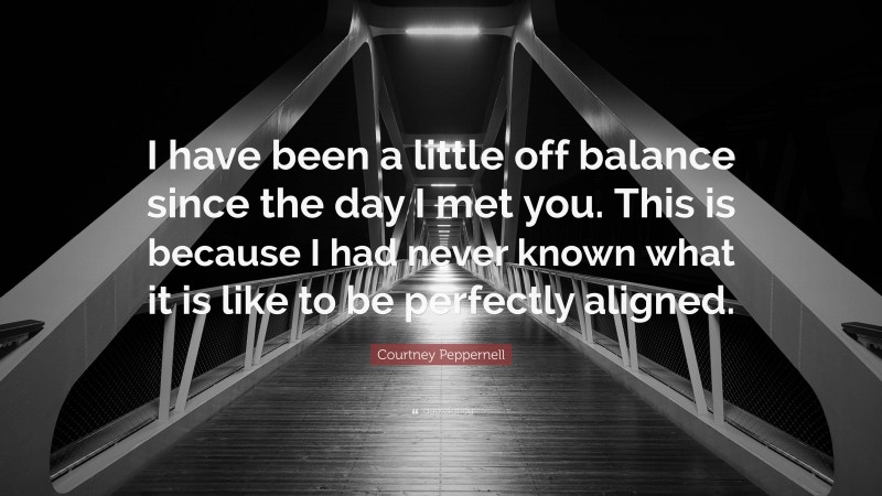 Courtney Peppernell Quote: “I have been a little off balance since the day I met you. This is because I had never known what it is like to be perfectly aligned.”