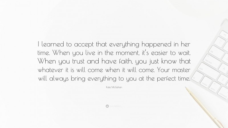 Kate McGahan Quote: “I learned to accept that everything happened in her time. When you live in the moment, it’s easier to wait. When you trust and have faith, you just know that whatever it is will come when it will come. Your master will always bring everything to you at the perfect time.”