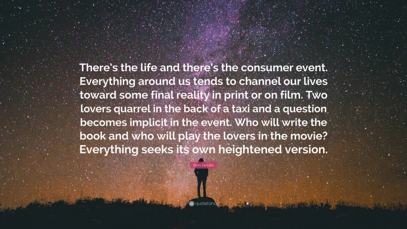 Don DeLillo Quote: “There’s the life and there’s the consumer event. Everything around us tends to channel our lives toward some final reality in print or on film. Two lovers quarrel in the back of a taxi and a question becomes implicit in the event. Who will write the book and who will play the lovers in the movie? Everything seeks its own heightened version.”