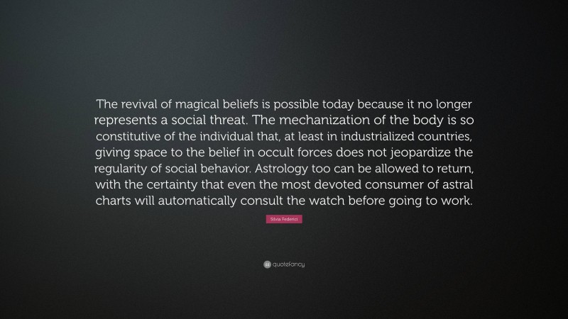 Silvia Federici Quote: “The revival of magical beliefs is possible today because it no longer represents a social threat. The mechanization of the body is so constitutive of the individual that, at least in industrialized countries, giving space to the belief in occult forces does not jeopardize the regularity of social behavior. Astrology too can be allowed to return, with the certainty that even the most devoted consumer of astral charts will automatically consult the watch before going to work.”
