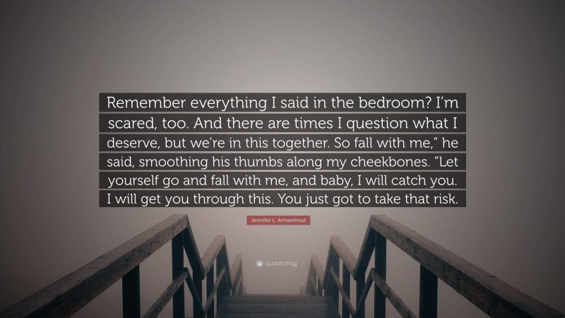 Jennifer L. Armentrout Quote: “Remember everything I said in the bedroom? I’m scared, too. And there are times I question what I deserve, but we’re in this together. So fall with me,” he said, smoothing his thumbs along my cheekbones. “Let yourself go and fall with me, and baby, I will catch you. I will get you through this. You just got to take that risk.”