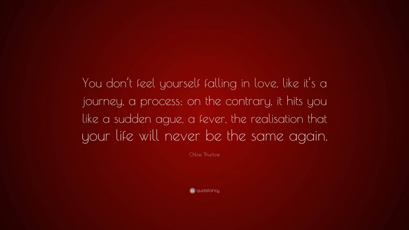 Chloe Thurlow Quote: “You don’t feel yourself falling in love, like it’s a journey, a process; on the contrary, it hits you like a sudden ague, a fever, the realisation that your life will never be the same again.”